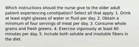 Which instructions should the nurse give to the older adult patient experiencing constipation? Select all that apply. 1. Drink at least eight glasses of water or fluid per day. 2. Obtain a minimum of four servings of meat per day. 3. Consume whole grains and fresh greens. 4. Exercise vigorously at least 60 minutes per day. 5. Include both soluble and insoluble fibers in the diet.