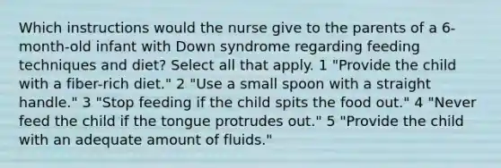 Which instructions would the nurse give to the parents of a 6-month-old infant with Down syndrome regarding feeding techniques and diet? Select all that apply. 1 "Provide the child with a fiber-rich diet." 2 "Use a small spoon with a straight handle." 3 "Stop feeding if the child spits the food out." 4 "Never feed the child if the tongue protrudes out." 5 "Provide the child with an adequate amount of fluids."