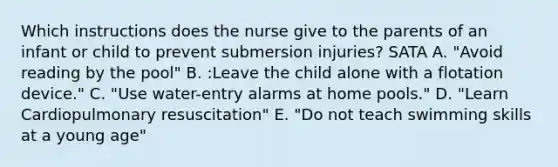 Which instructions does the nurse give to the parents of an infant or child to prevent submersion injuries? SATA A. "Avoid reading by the pool" B. :Leave the child alone with a flotation device." C. "Use water-entry alarms at home pools." D. "Learn Cardiopulmonary resuscitation" E. "Do not teach swimming skills at a young age"