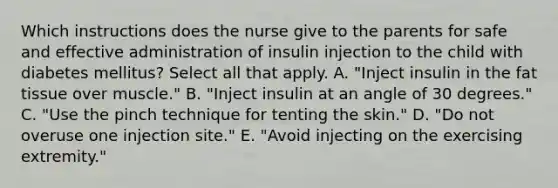 Which instructions does the nurse give to the parents for safe and effective administration of insulin injection to the child with diabetes mellitus? Select all that apply. A. "Inject insulin in the fat tissue over muscle." B. "Inject insulin at an angle of 30 degrees." C. "Use the pinch technique for tenting the skin." D. "Do not overuse one injection site." E. "Avoid injecting on the exercising extremity."