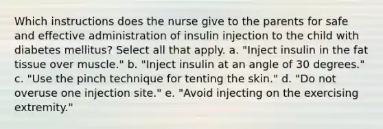 Which instructions does the nurse give to the parents for safe and effective administration of insulin injection to the child with diabetes mellitus? Select all that apply. a. "Inject insulin in the fat tissue over muscle." b. "Inject insulin at an angle of 30 degrees." c. "Use the pinch technique for tenting the skin." d. "Do not overuse one injection site." e. "Avoid injecting on the exercising extremity."