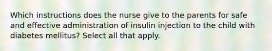 Which instructions does the nurse give to the parents for safe and effective administration of insulin injection to the child with diabetes mellitus? Select all that apply.