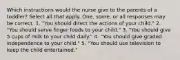 Which instructions would the nurse give to the parents of a toddler? Select all that apply. One, some, or all responses may be correct. 1. "You should direct the actions of your child." 2. "You should serve finger foods to your child." 3. "You should give 5 cups of milk to your child daily." 4. "You should give graded independence to your child." 5. "You should use television to keep the child entertained."