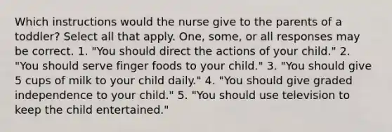 Which instructions would the nurse give to the parents of a toddler? Select all that apply. One, some, or all responses may be correct. 1. "You should direct the actions of your child." 2. "You should serve finger foods to your child." 3. "You should give 5 cups of milk to your child daily." 4. "You should give graded independence to your child." 5. "You should use television to keep the child entertained."