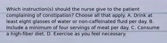 Which instruction(s) should the nurse give to the patient complaining of constipation? Choose all that apply. A. Drink at least eight glasses of water or non-caffeinated fluid per day. B. Include a minimum of four servings of meat per day. C. Consume a high-fiber diet. D. Exercise as you feel necessary.