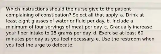 Which instructions should the nurse give to the patient complaining of constipation? Select all that apply. a. Drink at least eight glasses of water or fluid per day. b. Include a minimum of four servings of meat per day. c. Gradually increase your fiber intake to 25 grams per day. d. Exercise at least 60 minutes per day as you feel necessary. e. Use the restroom when you feel the urge to defecate.