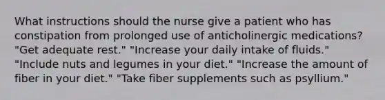 What instructions should the nurse give a patient who has constipation from prolonged use of anticholinergic medications? "Get adequate rest." "Increase your daily intake of fluids." "Include nuts and legumes in your diet." "Increase the amount of fiber in your diet." "Take fiber supplements such as psyllium."