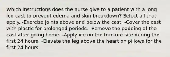 Which instructions does the nurse give to a patient with a long leg cast to prevent edema and skin breakdown? Select all that apply. -Exercise joints above and below the cast. -Cover the cast with plastic for prolonged periods. -Remove the padding of the cast after going home. -Apply ice on the fracture site during the first 24 hours. -Elevate the leg above the heart on pillows for the first 24 hours.