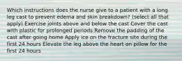 Which instructions does the nurse give to a patient with a long leg cast to prevent edema and skin breakdown? (select all that apply) Exercise joints above and below the cast Cover the cast with plastic for prolonged periods Remove the padding of the cast after going home Apply ice on the fracture site during the first 24 hours Elevate the leg above the heart on pillow for the first 24 hours