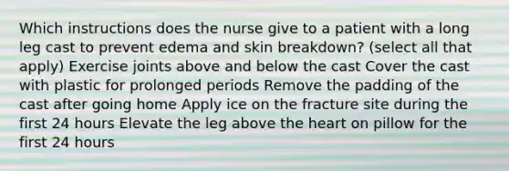 Which instructions does the nurse give to a patient with a long leg cast to prevent edema and skin breakdown? (select all that apply) Exercise joints above and below the cast Cover the cast with plastic for prolonged periods Remove the padding of the cast after going home Apply ice on the fracture site during the first 24 hours Elevate the leg above the heart on pillow for the first 24 hours