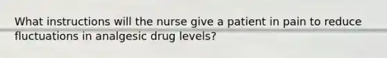 What instructions will the nurse give a patient in pain to reduce fluctuations in analgesic drug levels?