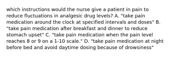 which instructions would the nurse give a patient in pain to reduce fluctuations in analgesic drug levels? A. "take pain medication around the clock at specified intervals and doses" B. "take pain medication after breakfast and dinner to reduce stomach upset" C. "take pain medication when the pain level reaches 8 or 9 on a 1-10 scale." D. "take pain medication at night before bed and avoid daytime dosing because of drowsiness"