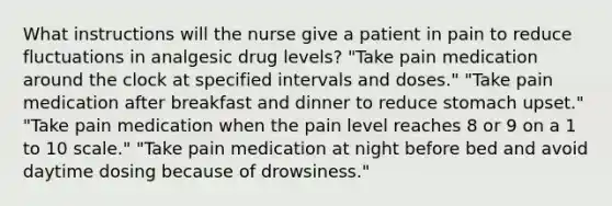 What instructions will the nurse give a patient in pain to reduce fluctuations in analgesic drug levels? "Take pain medication around the clock at specified intervals and doses." "Take pain medication after breakfast and dinner to reduce stomach upset." "Take pain medication when the pain level reaches 8 or 9 on a 1 to 10 scale." "Take pain medication at night before bed and avoid daytime dosing because of drowsiness."