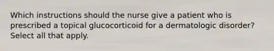 Which instructions should the nurse give a patient who is prescribed a topical glucocorticoid for a dermatologic disorder? Select all that apply.