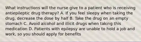 What instructions will the nurse give to a patient who is receiving antiepileptic drug therapy? A. If you feel sleepy when taking the drug, decrease the dose by half B. Take the drug on an empty stomach C. Avoid alcohol and illicit drugs when taking this medication D. Patients with epilepsy are unable to hold a job and work, so you should apply for benefits