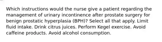 Which instructions would the nurse give a patient regarding the management of urinary incontinence after prostate surgery for benign prostatic hyperplasia (BPH)? Select all that apply. Limit fluid intake. Drink citrus juices. Perform Kegel exercise. Avoid caffeine products. Avoid alcohol consumption.