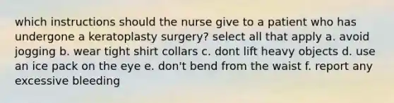 which instructions should the nurse give to a patient who has undergone a keratoplasty surgery? select all that apply a. avoid jogging b. wear tight shirt collars c. dont lift heavy objects d. use an ice pack on the eye e. don't bend from the waist f. report any excessive bleeding