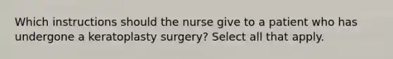 Which instructions should the nurse give to a patient who has undergone a keratoplasty surgery? Select all that apply.