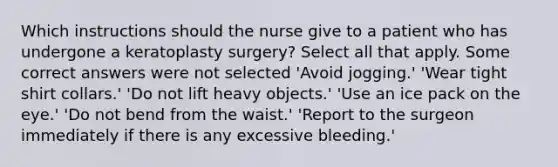 Which instructions should the nurse give to a patient who has undergone a keratoplasty surgery? Select all that apply. Some correct answers were not selected 'Avoid jogging.' 'Wear tight shirt collars.' 'Do not lift heavy objects.' 'Use an ice pack on the eye.' 'Do not bend from the waist.' 'Report to the surgeon immediately if there is any excessive bleeding.'