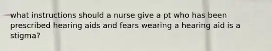 what instructions should a nurse give a pt who has been prescribed hearing aids and fears wearing a hearing aid is a stigma?