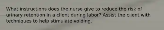 What instructions does the nurse give to reduce the risk of urinary retention in a client during labor? Assist the client with techniques to help stimulate voiding.