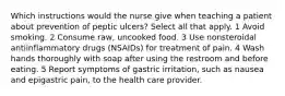 Which instructions would the nurse give when teaching a patient about prevention of peptic ulcers? Select all that apply. 1 Avoid smoking. 2 Consume raw, uncooked food. 3 Use nonsteroidal antiinflammatory drugs (NSAIDs) for treatment of pain. 4 Wash hands thoroughly with soap after using the restroom and before eating. 5 Report symptoms of gastric irritation, such as nausea and epigastric pain, to the health care provider.