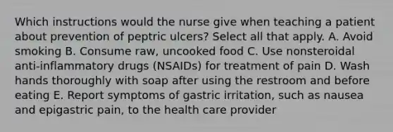 Which instructions would the nurse give when teaching a patient about prevention of peptric ulcers? Select all that apply. A. Avoid smoking B. Consume raw, uncooked food C. Use nonsteroidal anti-inflammatory drugs (NSAIDs) for treatment of pain D. Wash hands thoroughly with soap after using the restroom and before eating E. Report symptoms of gastric irritation, such as nausea and epigastric pain, to the health care provider