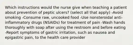 Which instructions would the nurse give when teaching a patient about prevention of peptic ulcers? (select all that apply) -Avoid smoking -Consume raw, uncooked food -Use nonsteroidal anti-inflammatory drugs (NSAIDs) for treatment of pain -Wash hands thoroughly with soap after using the restroom and before eating -Report symptoms of gastric irritation, such as nausea and epigastric pain, to the health care provider