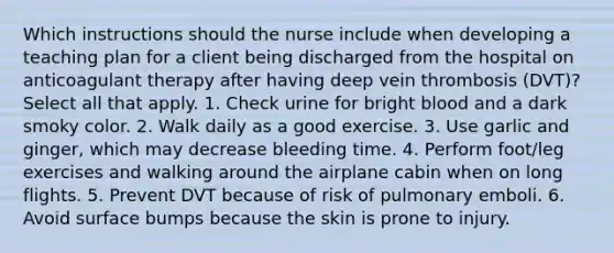 Which instructions should the nurse include when developing a teaching plan for a client being discharged from the hospital on anticoagulant therapy after having deep vein thrombosis (DVT)? Select all that apply. 1. Check urine for bright blood and a dark smoky color. 2. Walk daily as a good exercise. 3. Use garlic and ginger, which may decrease bleeding time. 4. Perform foot/leg exercises and walking around the airplane cabin when on long flights. 5. Prevent DVT because of risk of pulmonary emboli. 6. Avoid surface bumps because the skin is prone to injury.