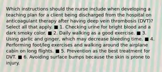 Which instructions should the nurse include when developing a teaching plan for a client being discharged from the hospital on anticoagulant therapy after having deep vein thrombosis (DVT)? Select all that apply. ■ 1. Checking urine for bright blood and a dark smoky color. ■ 2. Daily walking as a good exercise. ■ 3. Using garlic and ginger, which may decrease bleeding time. ■ 4. Performing foot/leg exercises and walking around the airplane cabin on long flights. ■ 5. Prevention as the best treatment for DVT. ■ 6. Avoiding surface bumps because the skin is prone to injury.