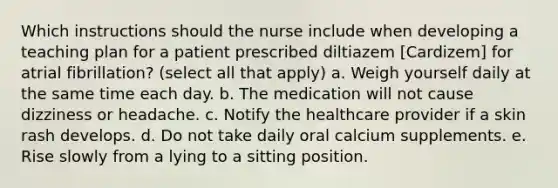 Which instructions should the nurse include when developing a teaching plan for a patient prescribed diltiazem [Cardizem] for atrial fibrillation? (select all that apply) a. Weigh yourself daily at the same time each day. b. The medication will not cause dizziness or headache. c. Notify the healthcare provider if a skin rash develops. d. Do not take daily oral calcium supplements. e. Rise slowly from a lying to a sitting position.