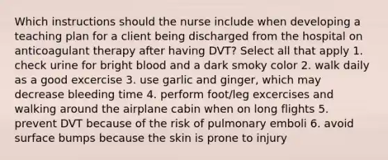 Which instructions should the nurse include when developing a teaching plan for a client being discharged from the hospital on anticoagulant therapy after having DVT? Select all that apply 1. check urine for bright blood and a dark smoky color 2. walk daily as a good excercise 3. use garlic and ginger, which may decrease bleeding time 4. perform foot/leg excercises and walking around the airplane cabin when on long flights 5. prevent DVT because of the risk of pulmonary emboli 6. avoid surface bumps because the skin is prone to injury