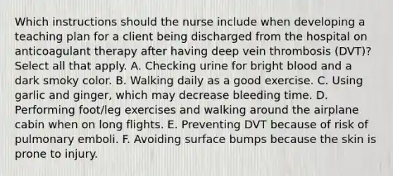 Which instructions should the nurse include when developing a teaching plan for a client being discharged from the hospital on anticoagulant therapy after having deep vein thrombosis (DVT)? Select all that apply. A. Checking urine for bright blood and a dark smoky color. B. Walking daily as a good exercise. C. Using garlic and ginger, which may decrease bleeding time. D. Performing foot/leg exercises and walking around the airplane cabin when on long flights. E. Preventing DVT because of risk of pulmonary emboli. F. Avoiding surface bumps because the skin is prone to injury.