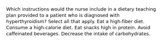 Which instructions would the nurse include in a dietary teaching plan provided to a patient who is diagnosed with hyperthyroidism? Select all that apply. Eat a high-fiber diet. Consume a high-calorie diet. Eat snacks high in protein. Avoid caffeinated beverages. Decrease the intake of carbohydrates.