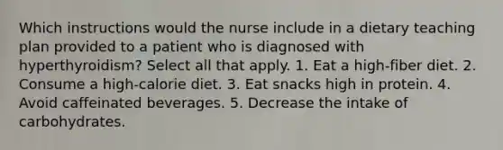 Which instructions would the nurse include in a dietary teaching plan provided to a patient who is diagnosed with hyperthyroidism? Select all that apply. 1. Eat a high-fiber diet. 2. Consume a high-calorie diet. 3. Eat snacks high in protein. 4. Avoid caffeinated beverages. 5. Decrease the intake of carbohydrates.