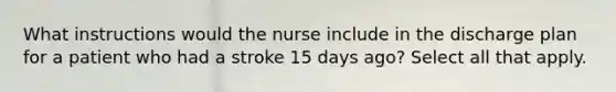 What instructions would the nurse include in the discharge plan for a patient who had a stroke 15 days ago? Select all that apply.