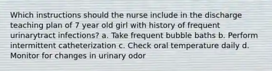 Which instructions should the nurse include in the discharge teaching plan of 7 year old girl with history of frequent urinarytract infections? a. Take frequent bubble baths b. Perform intermittent catheterization c. Check oral temperature daily d. Monitor for changes in urinary odor