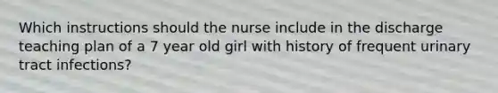 Which instructions should the nurse include in the discharge teaching plan of a 7 year old girl with history of frequent urinary tract infections?