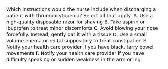 Which instructions would the nurse include when discharging a patient with thrombocytopenia? Select all that apply: A. Use a high-quality disposable razor for shaving B. Take aspirin or ibuprofen to treat minor discomforts C. Avoid blowing your nose forcefully. Instead, gently pat it with a tissue D. Use a small volume enema or rectal suppository to treat constipation E. Notify your health care provider if you have black, tarry bowel movements F. Notify your health care provider if you have difficulty speaking or sudden weakness in the arm or leg