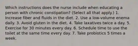 Which instructions does the nurse include when educating a person with chronic constipation? (Select all that apply.) 1. Increase fiber and fluids in the diet. 2. Use a low-volume enema daily. 3. Avoid gluten in the diet. 4. Take laxatives twice a day. 5. Exercise for 30 minutes every day. 6. Schedule time to use the toilet at the same time every day. 7. Take probiotics 5 times a week.