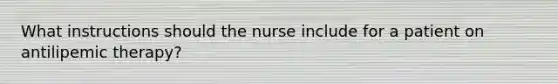 What instructions should the nurse include for a patient on antilipemic therapy?