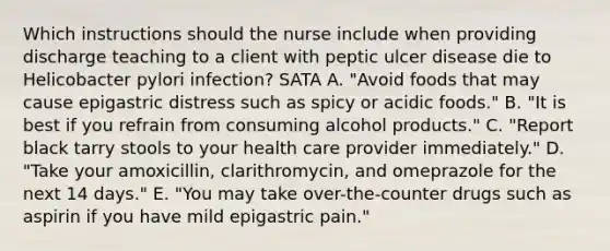 Which instructions should the nurse include when providing discharge teaching to a client with peptic ulcer disease die to Helicobacter pylori infection? SATA A. "Avoid foods that may cause epigastric distress such as spicy or acidic foods." B. "It is best if you refrain from consuming alcohol products." C. "Report black tarry stools to your health care provider immediately." D. "Take your amoxicillin, clarithromycin, and omeprazole for the next 14 days." E. "You may take over-the-counter drugs such as aspirin if you have mild epigastric pain."