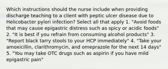 Which instructions should the nurse include when providing discharge teaching to a client with peptic ulcer disease due to Helicobacter pylori infection? Select all that apply 1. "Avoid foods that may cause epigastric distress such as spicy or acidic foods" 2. "It is best if you refrain from consuming alcohol products" 3. "Report black tarry stools to your HCP immediately" 4. "Take your amoxicillin, clarithromycin, and omeprazole for the next 14 days" 5. "You may take OTC drugs such as aspirin if you have mild epigastric pain"