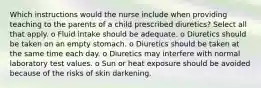 Which instructions would the nurse include when providing teaching to the parents of a child prescribed diuretics? Select all that apply. o Fluid intake should be adequate. o Diuretics should be taken on an empty stomach. o Diuretics should be taken at the same time each day. o Diuretics may interfere with normal laboratory test values. o Sun or heat exposure should be avoided because of the risks of skin darkening.