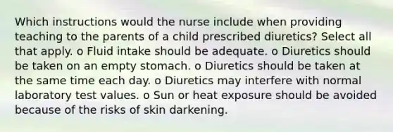 Which instructions would the nurse include when providing teaching to the parents of a child prescribed diuretics? Select all that apply. o Fluid intake should be adequate. o Diuretics should be taken on an empty stomach. o Diuretics should be taken at the same time each day. o Diuretics may interfere with normal laboratory test values. o Sun or heat exposure should be avoided because of the risks of skin darkening.