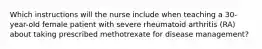 Which instructions will the nurse include when teaching a 30-year-old female patient with severe rheumatoid arthritis (RA) about taking prescribed methotrexate for disease management?