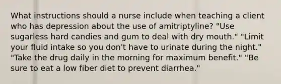 What instructions should a nurse include when teaching a client who has depression about the use of amitriptyline? "Use sugarless hard candies and gum to deal with dry mouth." "Limit your fluid intake so you don't have to urinate during the night." "Take the drug daily in the morning for maximum benefit." "Be sure to eat a low fiber diet to prevent diarrhea."