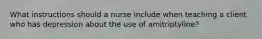 What instructions should a nurse include when teaching a client who has depression about the use of amitriptyline?