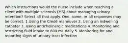 Which instructions would the nurse include when teaching a client with multiple sclerosis (MS) about managing urinary retention? Select all that apply. One, some, or all responses may be correct. 1.Using the Credé maneuver 2. Using an indwelling catheter 3. Using anticholinergic medications 4. Monitoring and restricting fluid intake to 800 mL daily 5. Monitoring for and reporting signs of urinary tract infection