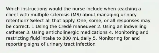 Which instructions would the nurse include when teaching a client with multiple sclerosis (MS) about managing urinary retention? Select all that apply. One, some, or all responses may be correct. 1.Using the Credé maneuver 2. Using an indwelling catheter 3. Using anticholinergic medications 4. Monitoring and restricting fluid intake to 800 mL daily 5. Monitoring for and reporting signs of urinary tract infection